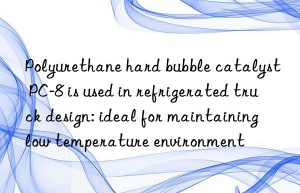 Polyurethane hard bubble catalyst PC-8 is used in refrigerated truck design: ideal for maintaining low temperature environment