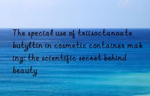 The special use of triisoctanoate butyltin in cosmetic container making: the scientific secret behind beauty