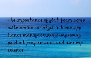 The importance of flat-foam composite amine catalyst in home appliance manufacturing: improving product performance and user experience