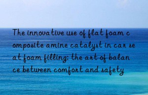 The innovative use of flat foam composite amine catalyst in car seat foam filling: the art of balance between comfort and safety