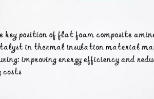 The key position of flat foam composite amine catalyst in thermal insulation material manufacturing: improving energy efficiency and reducing costs