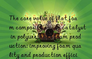 The core value of flat foam composite amine catalyst in polyurethane foam production: improving foam quality and production efficiency