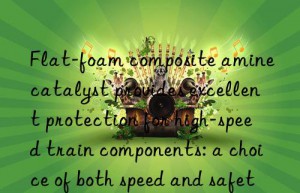 Flat-foam composite amine catalyst provides excellent protection for high-speed train components: a choice of both speed and safety