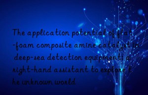 The application potential of flat-foam composite amine catalyst in deep-sea detection equipment: a right-hand assistant to explore the unknown world