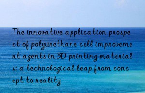 The innovative application prospect of polyurethane cell improvement agents in 3D printing materials: a technological leap from concept to reality