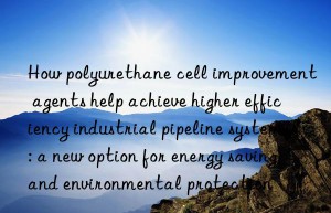 How polyurethane cell improvement agents help achieve higher efficiency industrial pipeline systems: a new option for energy saving and environmental protection