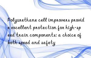 Polyurethane cell improvers provide excellent protection for high-speed train components: a choice of both speed and safety