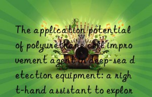 The application potential of polyurethane cell improvement agent in deep-sea detection equipment: a right-hand assistant to explore the unknown world