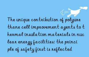 The unique contribution of polyurethane cell improvement agents to thermal insulation materials in nuclear energy facilities: the principle of safety first is reflected