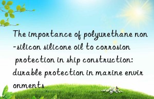 The importance of polyurethane non-silicon silicone oil to corrosion protection in ship construction: durable protection in marine environments