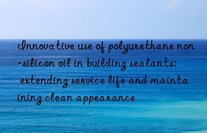 Innovative use of polyurethane non-silicon oil in building sealants: extending service life and maintaining clean appearance