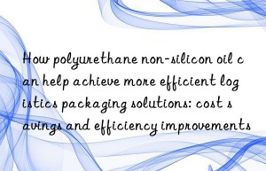 How polyurethane non-silicon oil can help achieve more efficient logistics packaging solutions: cost savings and efficiency improvements