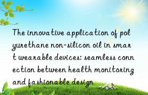 The innovative application of polyurethane non-silicon oil in smart wearable devices: seamless connection between health monitoring and fashionable design