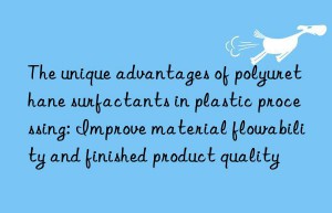 The unique advantages of polyurethane surfactants in plastic processing: Improve material flowability and finished product quality