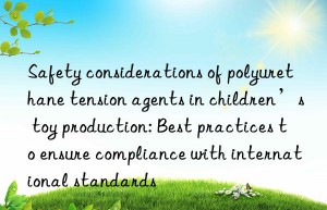 Safety considerations of polyurethane tension agents in children’s toy production: Best practices to ensure compliance with international standards