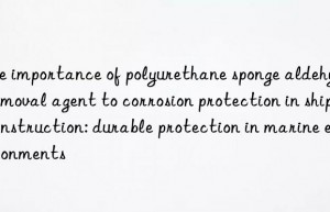 The importance of polyurethane sponge aldehyde removal agent to corrosion protection in ship construction: durable protection in marine environments