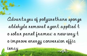 Advantages of polyurethane sponge aldehyde removal agent applied to solar panel frames: a new way to improve energy conversion efficiency