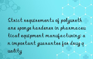 Strict requirements of polyurethane sponge hardener in pharmaceutical equipment manufacturing: an important guarantee for drug quality