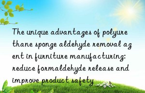 The unique advantages of polyurethane sponge aldehyde removal agent in furniture manufacturing: reduce formaldehyde release and improve product safety