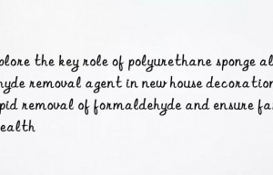 Explore the key role of polyurethane sponge aldehyde removal agent in new house decoration: rapid removal of formaldehyde and ensure family health