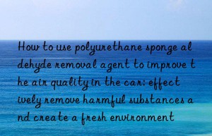 How to use polyurethane sponge aldehyde removal agent to improve the air quality in the car: effectively remove harmful substances and create a fresh environment