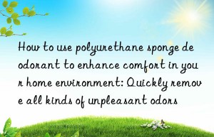 How to use polyurethane sponge deodorant to enhance comfort in your home environment: Quickly remove all kinds of unpleasant odors