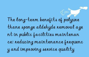 The long-term benefits of polyurethane sponge aldehyde removal agent in public facilities maintenance: reducing maintenance frequency and improving service quality