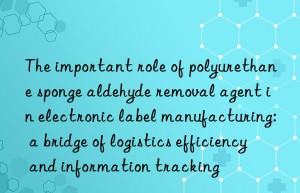 The important role of polyurethane sponge aldehyde removal agent in electronic label manufacturing: a bridge of logistics efficiency and information tracking