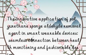 The innovative application of polyurethane sponge aldehyde removal agent in smart wearable devices: seamless connection between health monitoring and fashionable design