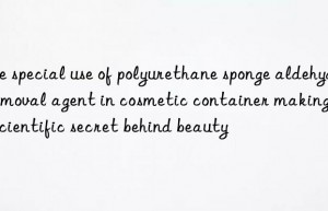 The special use of polyurethane sponge aldehyde removal agent in cosmetic container making: the scientific secret behind beauty