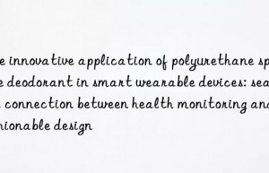 The innovative application of polyurethane sponge deodorant in smart wearable devices: seamless connection between health monitoring and fashionable design