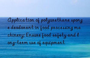 Application of polyurethane sponge deodorant in food processing machinery: Ensure food safety and long-term use of equipment