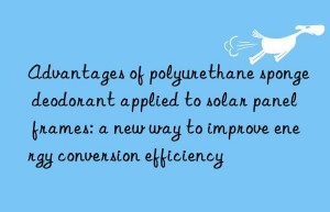 Advantages of polyurethane sponge deodorant applied to solar panel frames: a new way to improve energy conversion efficiency