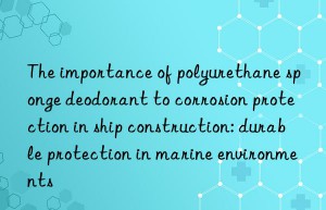 The importance of polyurethane sponge deodorant to corrosion protection in ship construction: durable protection in marine environments