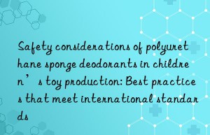 Safety considerations of polyurethane sponge deodorants in children’s toy production: Best practices that meet international standards