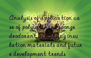 Analysis of application case of polyurethane sponge deodorant in building insulation materials and future development trends