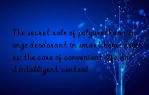 The secret role of polyurethane sponge deodorant in smart home devices: the core of convenient life and intelligent control