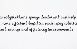 How polyurethane sponge deodorant can help achieve more efficient logistics packaging solutions: cost savings and efficiency improvements