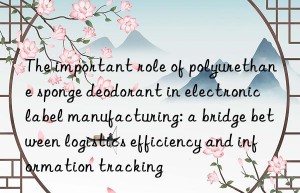 The important role of polyurethane sponge deodorant in electronic label manufacturing: a bridge between logistics efficiency and information tracking