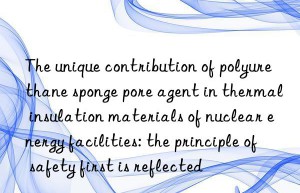 The unique contribution of polyurethane sponge pore agent in thermal insulation materials of nuclear energy facilities: the principle of safety first is reflected