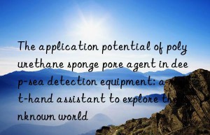 The application potential of polyurethane sponge pore agent in deep-sea detection equipment: a right-hand assistant to explore the unknown world