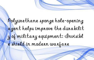 Polyurethane sponge hole-opening agent helps improve the durability of military equipment: Invisible shield in modern warfare