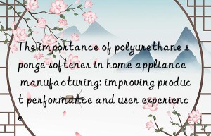 The importance of polyurethane sponge softener in home appliance manufacturing: improving product performance and user experience