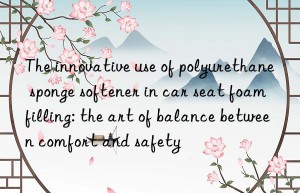 The innovative use of polyurethane sponge softener in car seat foam filling: the art of balance between comfort and safety