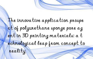 The innovative application prospect of polyurethane sponge pore agent in 3D printing materials: a technological leap from concept to reality