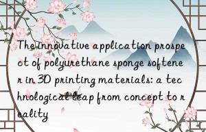 The innovative application prospect of polyurethane sponge softener in 3D printing materials: a technological leap from concept to reality