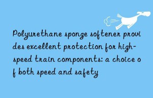 Polyurethane sponge softener provides excellent protection for high-speed train components: a choice of both speed and safety