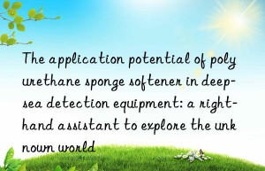 The application potential of polyurethane sponge softener in deep-sea detection equipment: a right-hand assistant to explore the unknown world