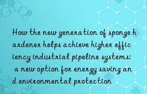 How the new generation of sponge hardener helps achieve higher efficiency industrial pipeline systems: a new option for energy saving and environmental protection