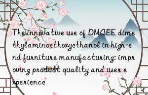 The innovative use of DMAEE dimethylaminoethoxyethanol in high-end furniture manufacturing: improving product quality and user experience